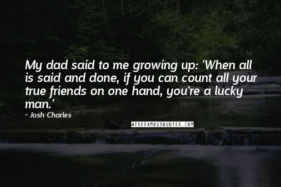 Josh Charles Quotes: My dad said to me growing up: 'When all is said and done, if you can count all your true friends on one hand, you're a lucky man.'