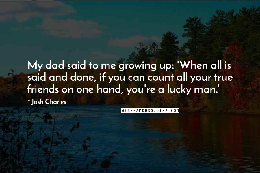 Josh Charles Quotes: My dad said to me growing up: 'When all is said and done, if you can count all your true friends on one hand, you're a lucky man.'
