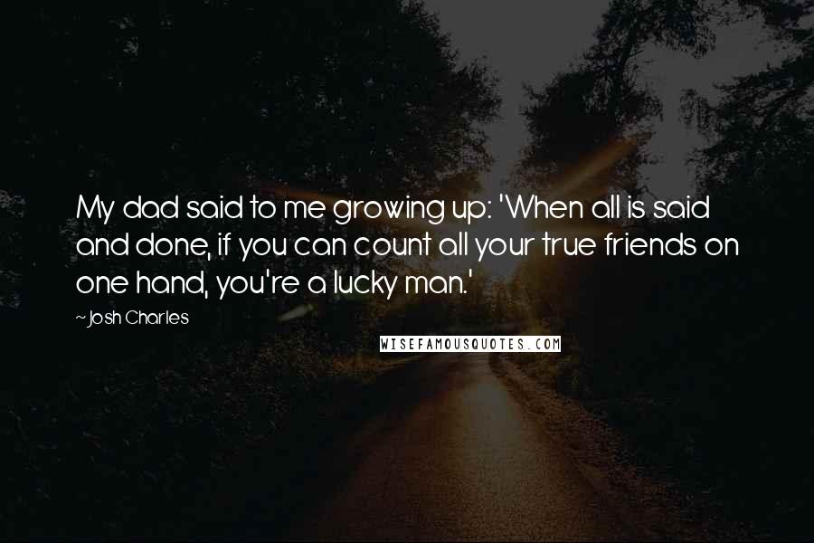 Josh Charles Quotes: My dad said to me growing up: 'When all is said and done, if you can count all your true friends on one hand, you're a lucky man.'