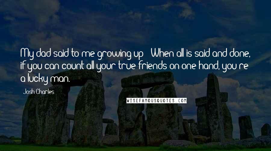 Josh Charles Quotes: My dad said to me growing up: 'When all is said and done, if you can count all your true friends on one hand, you're a lucky man.'