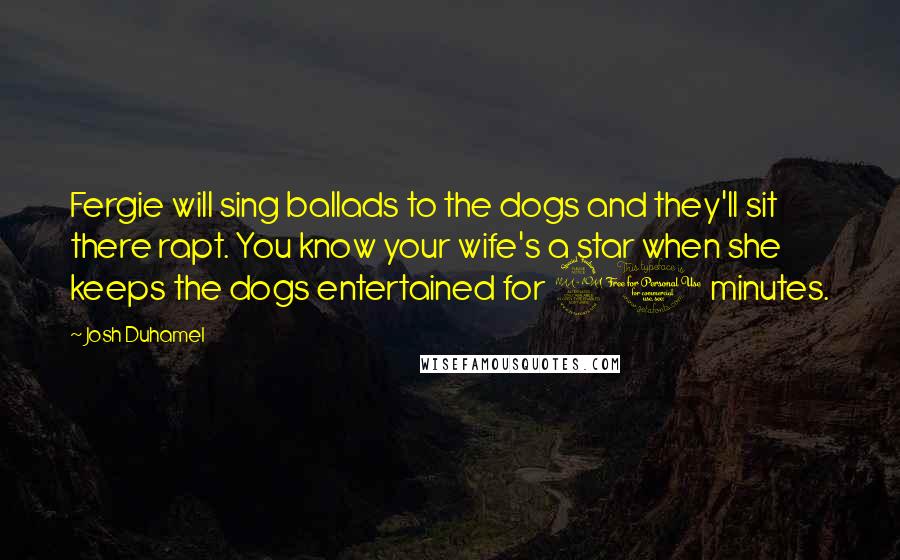 Josh Duhamel Quotes: Fergie will sing ballads to the dogs and they'll sit there rapt. You know your wife's a star when she keeps the dogs entertained for 20 minutes.
