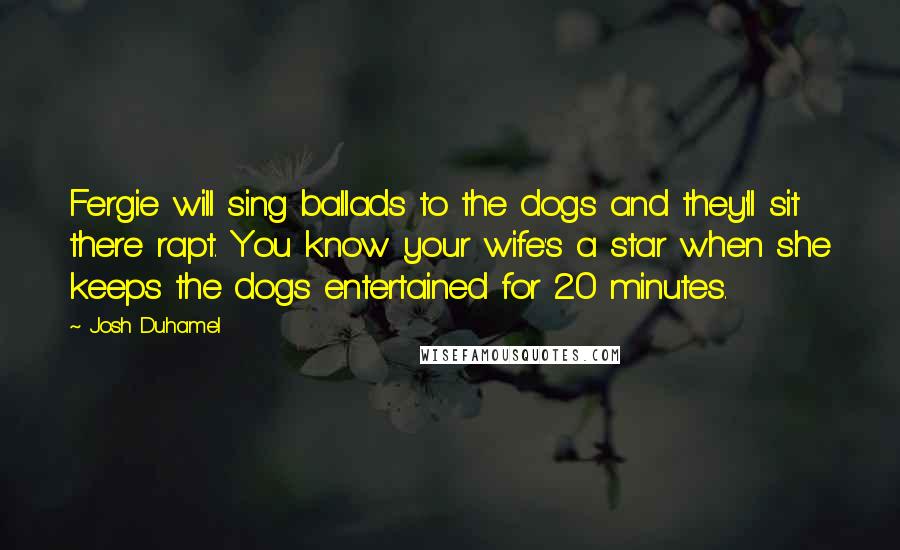 Josh Duhamel Quotes: Fergie will sing ballads to the dogs and they'll sit there rapt. You know your wife's a star when she keeps the dogs entertained for 20 minutes.