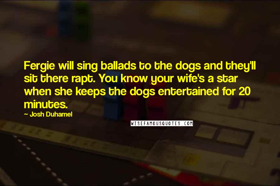 Josh Duhamel Quotes: Fergie will sing ballads to the dogs and they'll sit there rapt. You know your wife's a star when she keeps the dogs entertained for 20 minutes.
