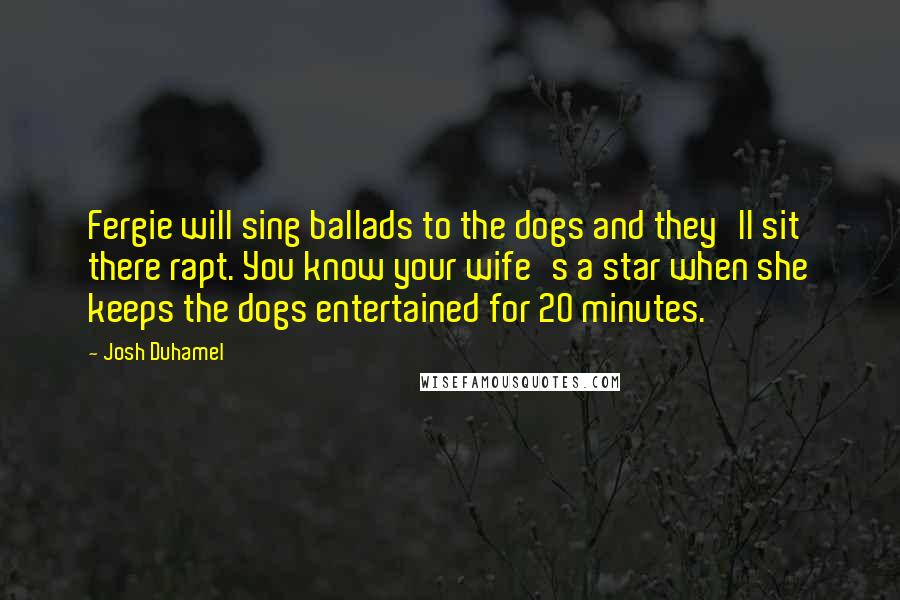 Josh Duhamel Quotes: Fergie will sing ballads to the dogs and they'll sit there rapt. You know your wife's a star when she keeps the dogs entertained for 20 minutes.