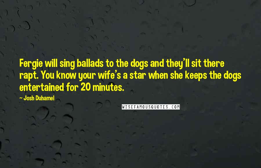 Josh Duhamel Quotes: Fergie will sing ballads to the dogs and they'll sit there rapt. You know your wife's a star when she keeps the dogs entertained for 20 minutes.