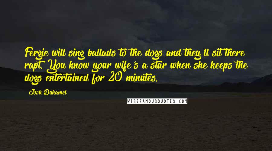 Josh Duhamel Quotes: Fergie will sing ballads to the dogs and they'll sit there rapt. You know your wife's a star when she keeps the dogs entertained for 20 minutes.