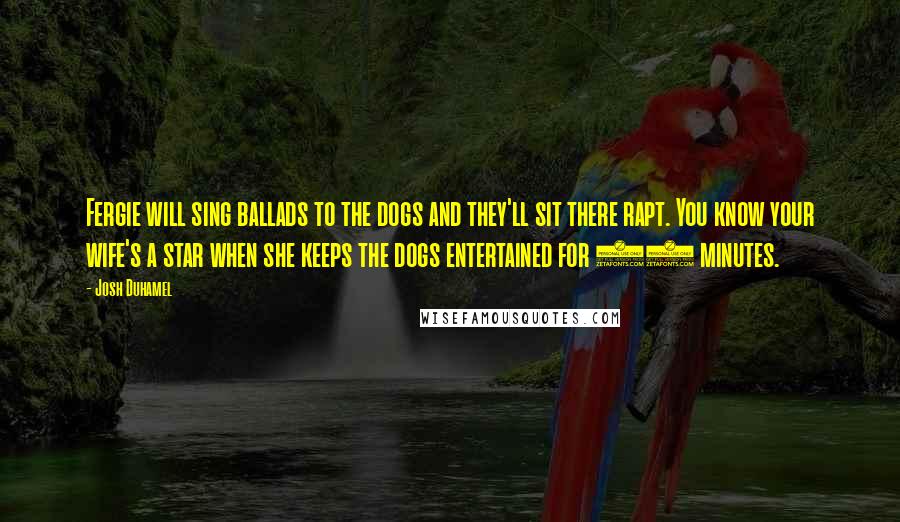Josh Duhamel Quotes: Fergie will sing ballads to the dogs and they'll sit there rapt. You know your wife's a star when she keeps the dogs entertained for 20 minutes.