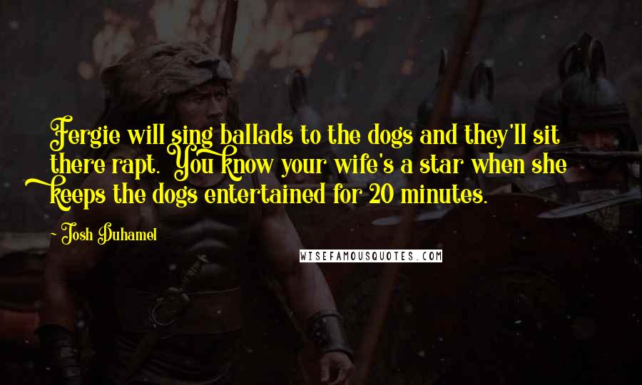 Josh Duhamel Quotes: Fergie will sing ballads to the dogs and they'll sit there rapt. You know your wife's a star when she keeps the dogs entertained for 20 minutes.