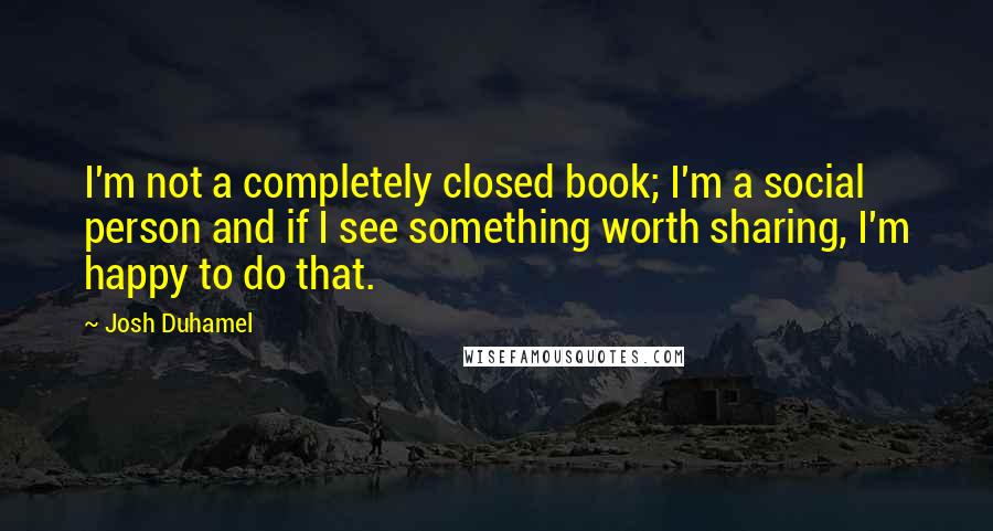 Josh Duhamel Quotes: I'm not a completely closed book; I'm a social person and if I see something worth sharing, I'm happy to do that.
