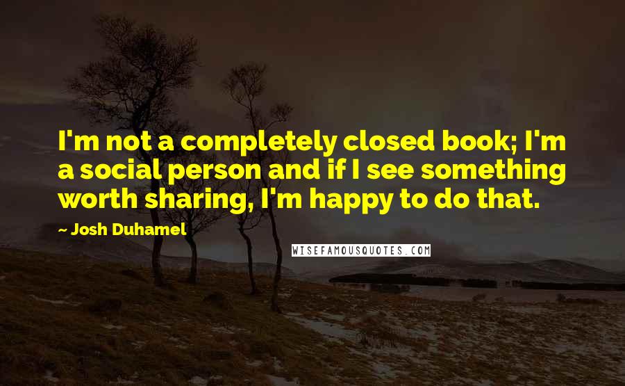 Josh Duhamel Quotes: I'm not a completely closed book; I'm a social person and if I see something worth sharing, I'm happy to do that.