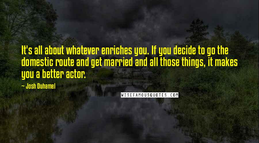 Josh Duhamel Quotes: It's all about whatever enriches you. If you decide to go the domestic route and get married and all those things, it makes you a better actor.