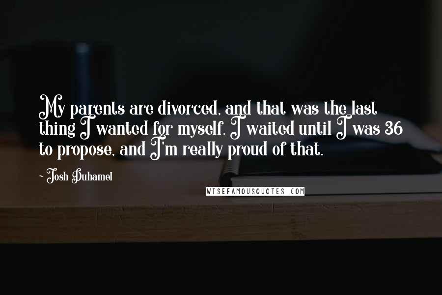 Josh Duhamel Quotes: My parents are divorced, and that was the last thing I wanted for myself. I waited until I was 36 to propose, and I'm really proud of that.