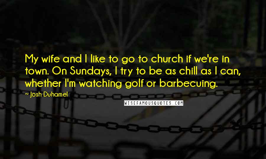 Josh Duhamel Quotes: My wife and I like to go to church if we're in town. On Sundays, I try to be as chill as I can, whether I'm watching golf or barbecuing.