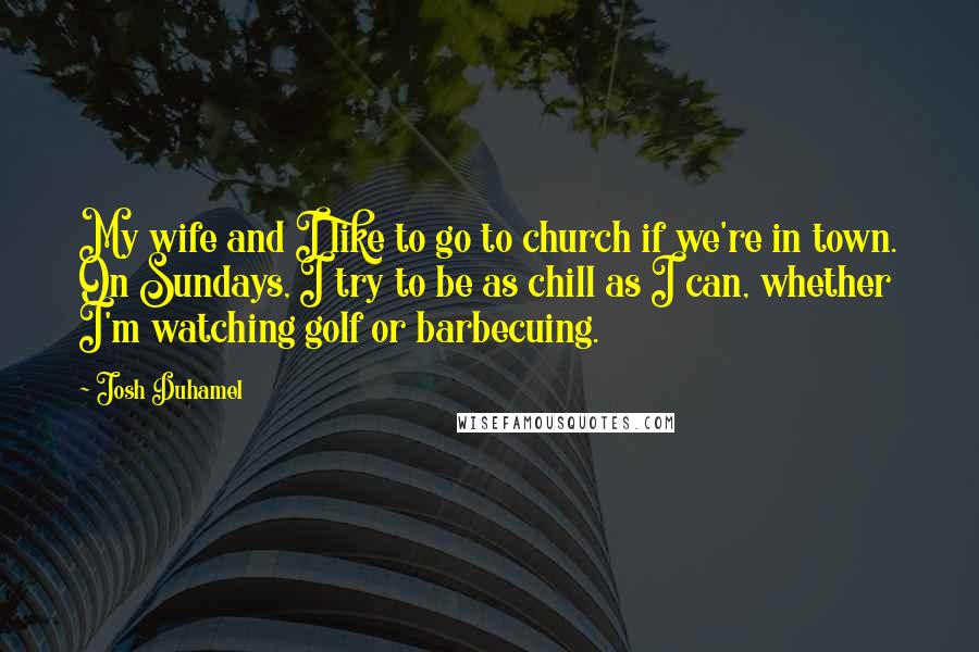 Josh Duhamel Quotes: My wife and I like to go to church if we're in town. On Sundays, I try to be as chill as I can, whether I'm watching golf or barbecuing.