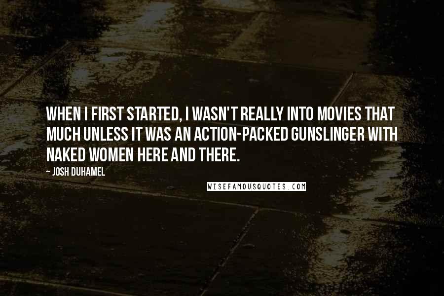 Josh Duhamel Quotes: When I first started, I wasn't really into movies that much unless it was an action-packed gunslinger with naked women here and there.