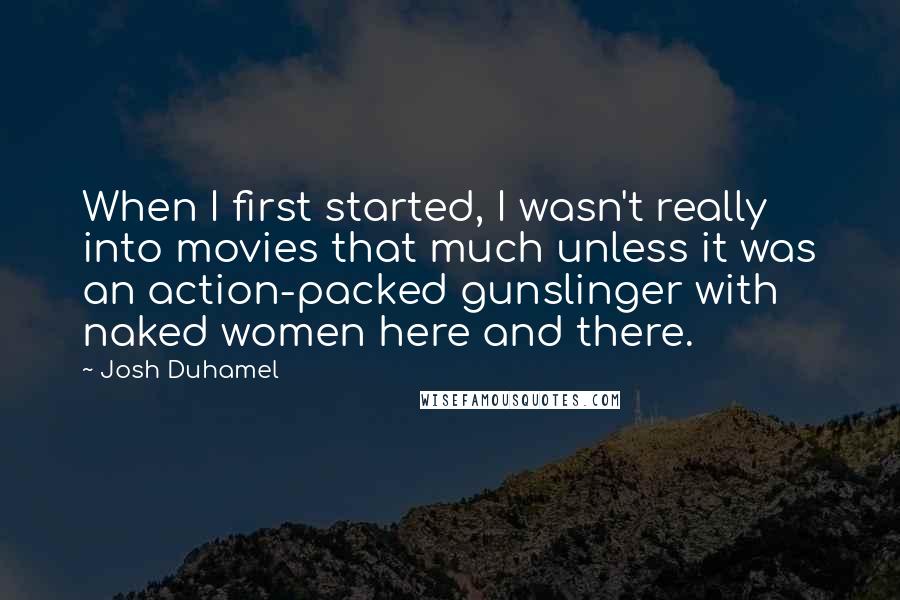 Josh Duhamel Quotes: When I first started, I wasn't really into movies that much unless it was an action-packed gunslinger with naked women here and there.