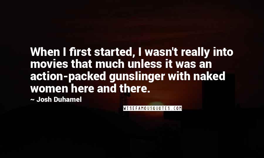 Josh Duhamel Quotes: When I first started, I wasn't really into movies that much unless it was an action-packed gunslinger with naked women here and there.