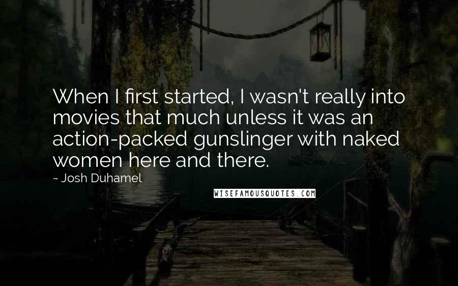 Josh Duhamel Quotes: When I first started, I wasn't really into movies that much unless it was an action-packed gunslinger with naked women here and there.