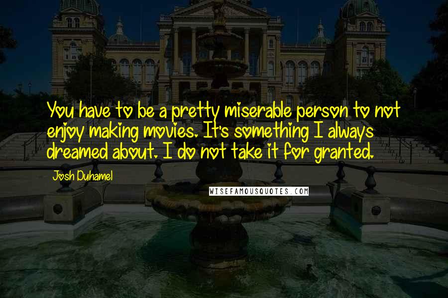 Josh Duhamel Quotes: You have to be a pretty miserable person to not enjoy making movies. It's something I always dreamed about. I do not take it for granted.