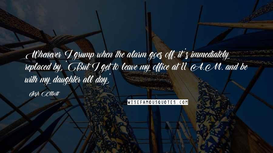 Josh Elliott Quotes: Whenever I grump when the alarm goes off, it's immediately replaced by, 'But I get to leave my office at 11 A.M. and be with my daughter all day.'