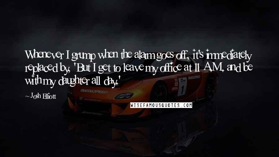 Josh Elliott Quotes: Whenever I grump when the alarm goes off, it's immediately replaced by, 'But I get to leave my office at 11 A.M. and be with my daughter all day.'
