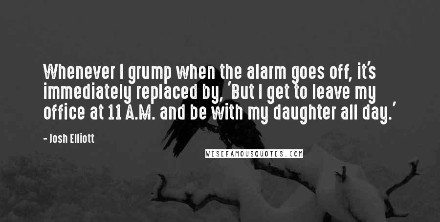 Josh Elliott Quotes: Whenever I grump when the alarm goes off, it's immediately replaced by, 'But I get to leave my office at 11 A.M. and be with my daughter all day.'