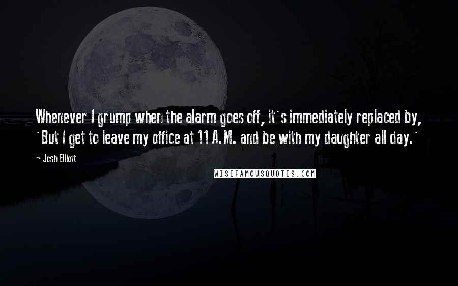 Josh Elliott Quotes: Whenever I grump when the alarm goes off, it's immediately replaced by, 'But I get to leave my office at 11 A.M. and be with my daughter all day.'