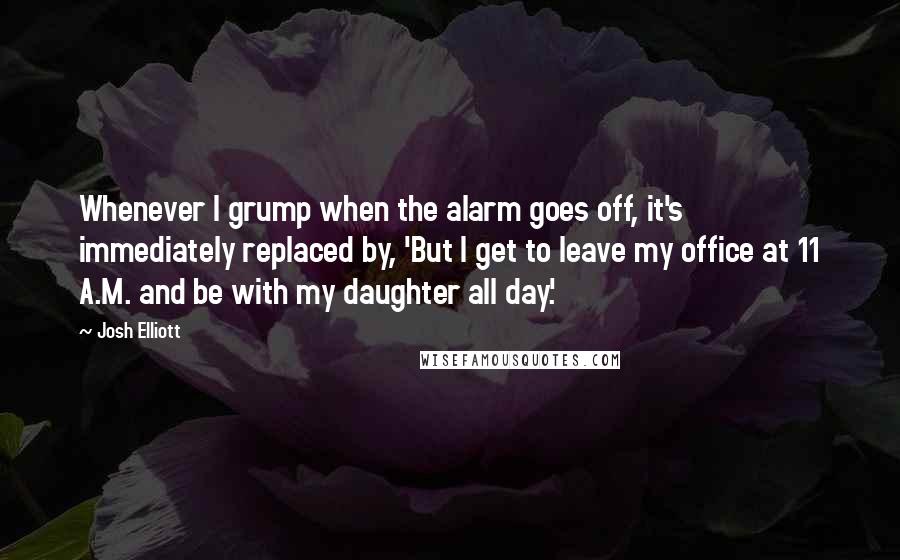 Josh Elliott Quotes: Whenever I grump when the alarm goes off, it's immediately replaced by, 'But I get to leave my office at 11 A.M. and be with my daughter all day.'