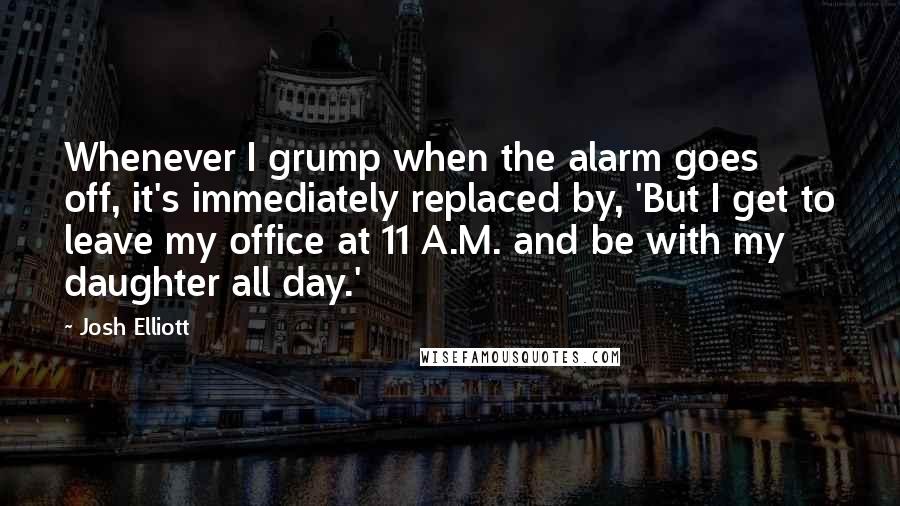Josh Elliott Quotes: Whenever I grump when the alarm goes off, it's immediately replaced by, 'But I get to leave my office at 11 A.M. and be with my daughter all day.'