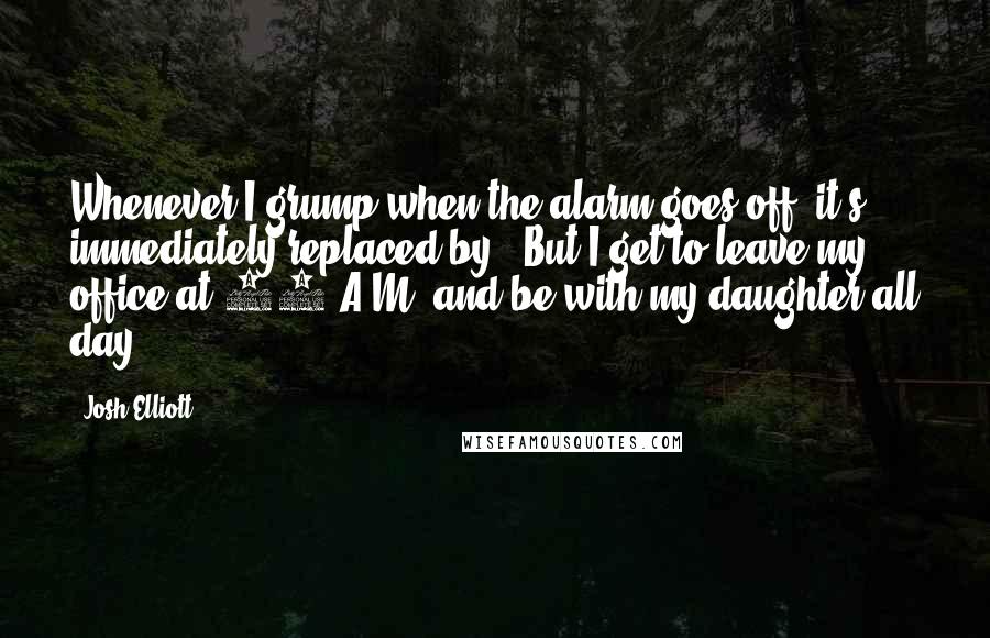 Josh Elliott Quotes: Whenever I grump when the alarm goes off, it's immediately replaced by, 'But I get to leave my office at 11 A.M. and be with my daughter all day.'