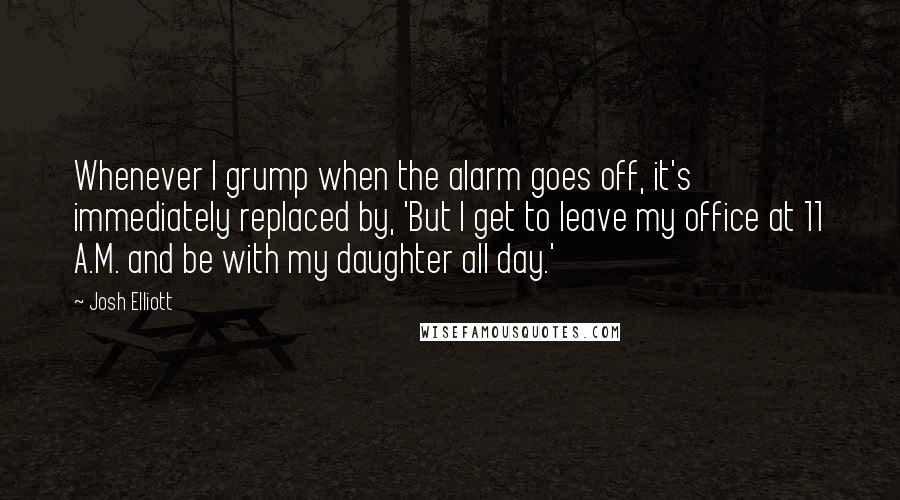 Josh Elliott Quotes: Whenever I grump when the alarm goes off, it's immediately replaced by, 'But I get to leave my office at 11 A.M. and be with my daughter all day.'