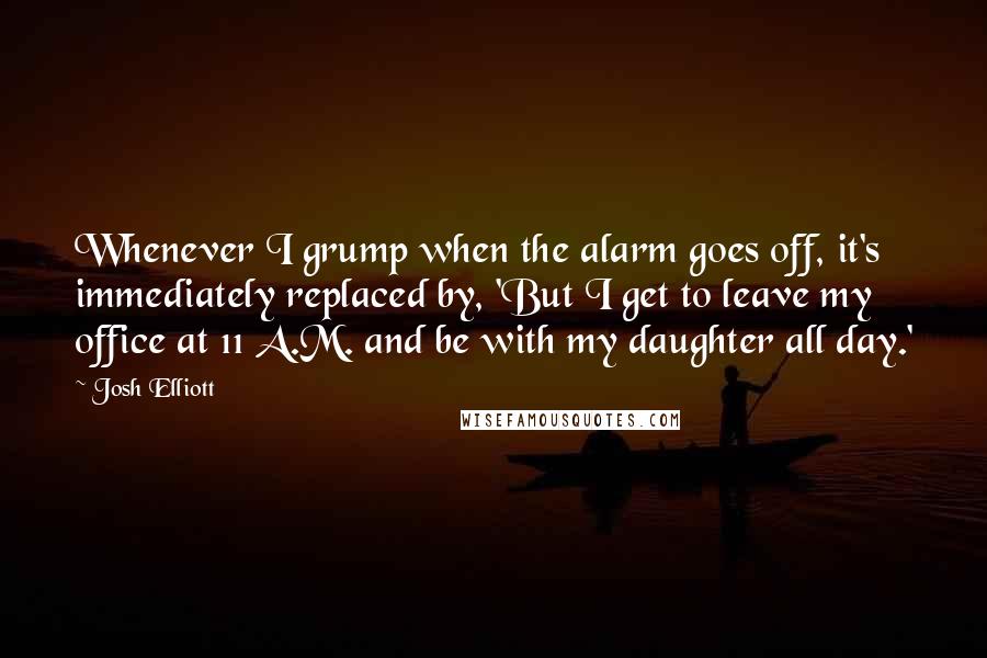 Josh Elliott Quotes: Whenever I grump when the alarm goes off, it's immediately replaced by, 'But I get to leave my office at 11 A.M. and be with my daughter all day.'