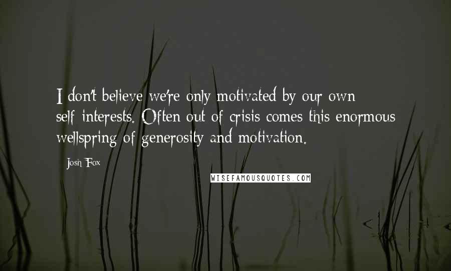 Josh Fox Quotes: I don't believe we're only motivated by our own self-interests. Often out of crisis comes this enormous wellspring of generosity and motivation.