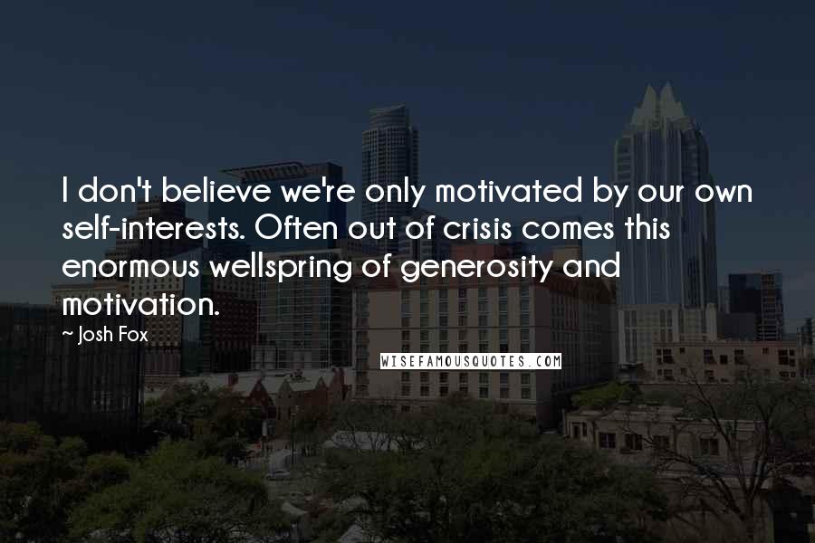 Josh Fox Quotes: I don't believe we're only motivated by our own self-interests. Often out of crisis comes this enormous wellspring of generosity and motivation.