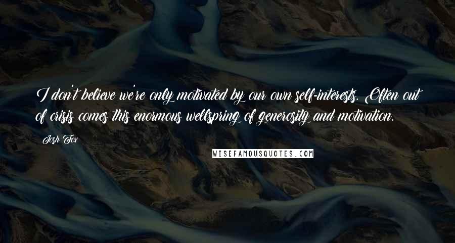 Josh Fox Quotes: I don't believe we're only motivated by our own self-interests. Often out of crisis comes this enormous wellspring of generosity and motivation.