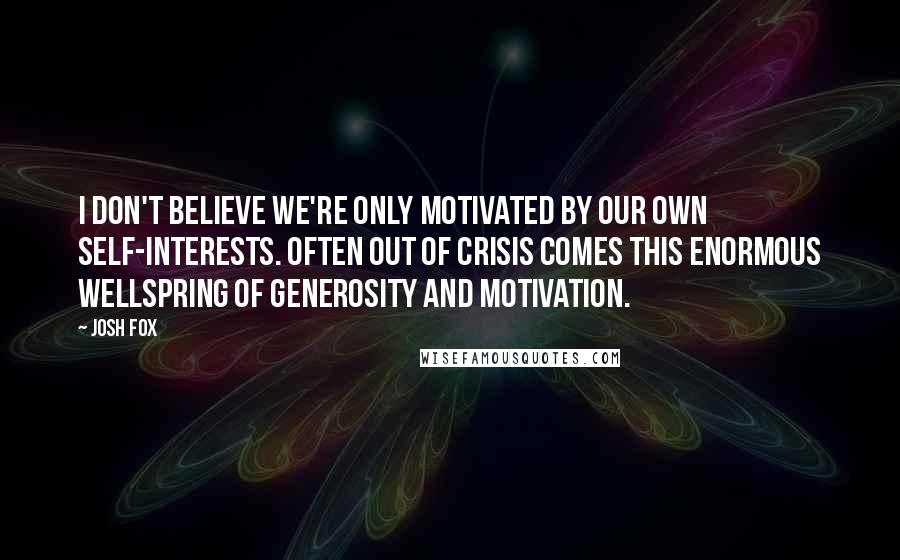 Josh Fox Quotes: I don't believe we're only motivated by our own self-interests. Often out of crisis comes this enormous wellspring of generosity and motivation.