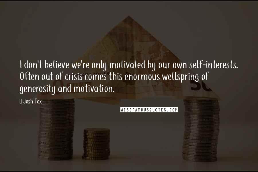 Josh Fox Quotes: I don't believe we're only motivated by our own self-interests. Often out of crisis comes this enormous wellspring of generosity and motivation.