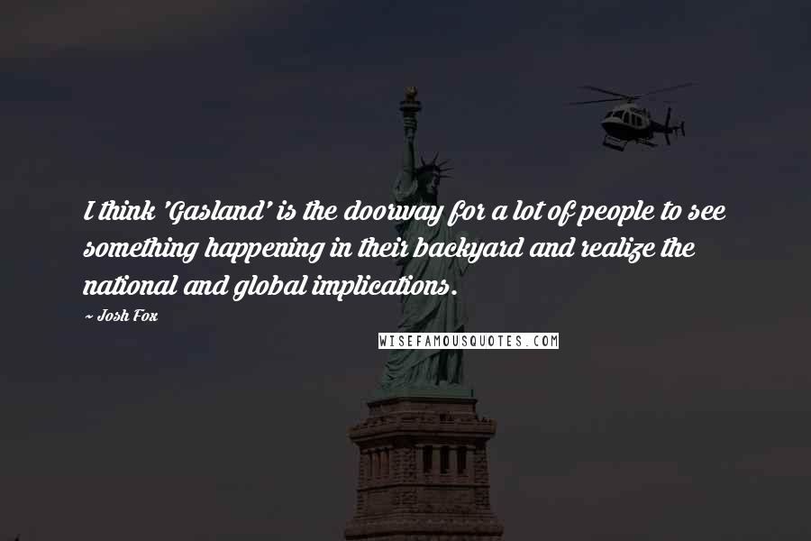 Josh Fox Quotes: I think 'Gasland' is the doorway for a lot of people to see something happening in their backyard and realize the national and global implications.