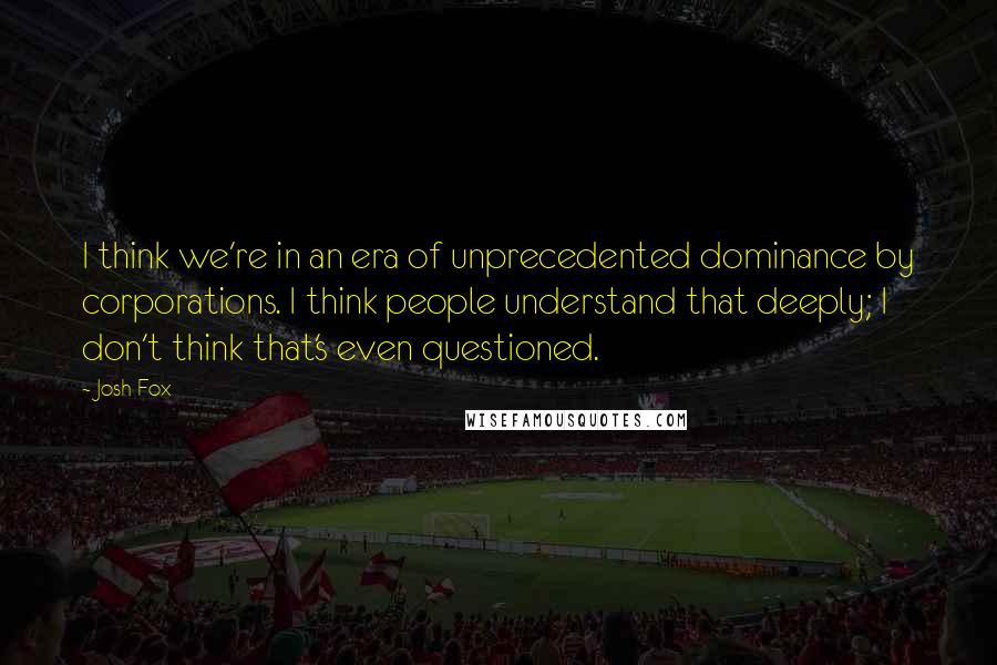 Josh Fox Quotes: I think we're in an era of unprecedented dominance by corporations. I think people understand that deeply; I don't think that's even questioned.