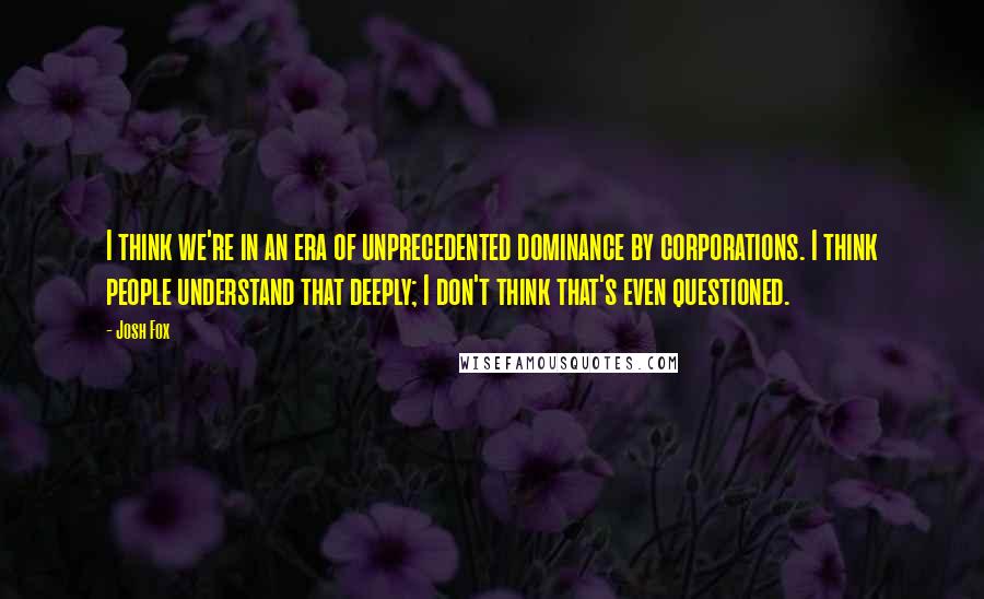 Josh Fox Quotes: I think we're in an era of unprecedented dominance by corporations. I think people understand that deeply; I don't think that's even questioned.