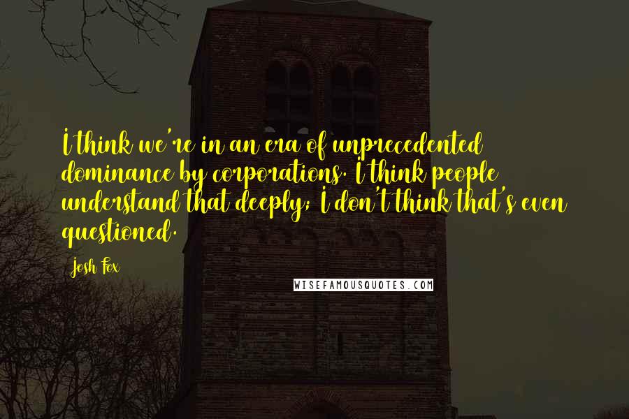 Josh Fox Quotes: I think we're in an era of unprecedented dominance by corporations. I think people understand that deeply; I don't think that's even questioned.