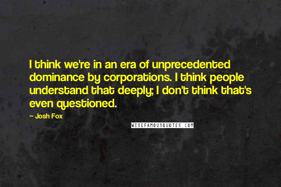 Josh Fox Quotes: I think we're in an era of unprecedented dominance by corporations. I think people understand that deeply; I don't think that's even questioned.