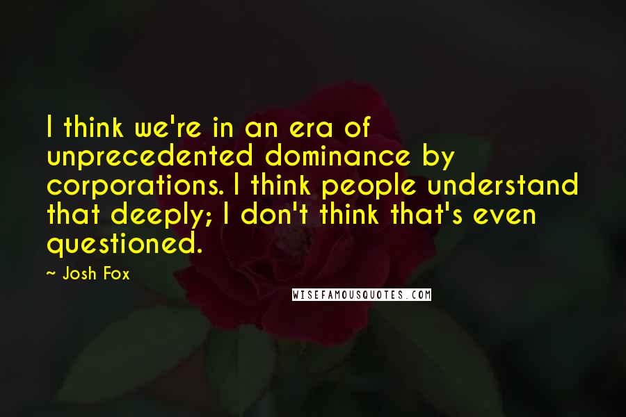 Josh Fox Quotes: I think we're in an era of unprecedented dominance by corporations. I think people understand that deeply; I don't think that's even questioned.