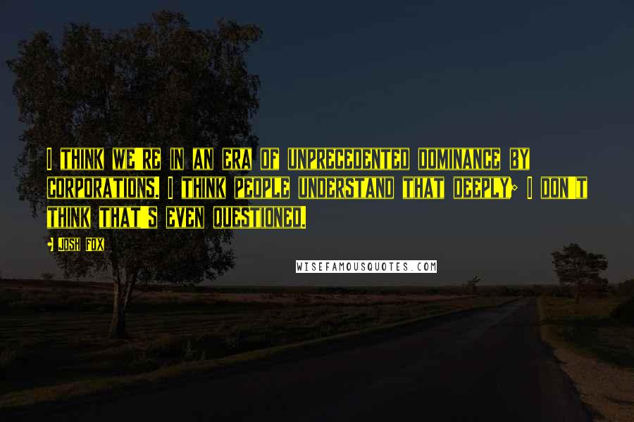 Josh Fox Quotes: I think we're in an era of unprecedented dominance by corporations. I think people understand that deeply; I don't think that's even questioned.