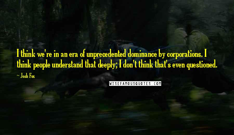 Josh Fox Quotes: I think we're in an era of unprecedented dominance by corporations. I think people understand that deeply; I don't think that's even questioned.