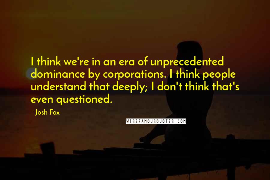 Josh Fox Quotes: I think we're in an era of unprecedented dominance by corporations. I think people understand that deeply; I don't think that's even questioned.