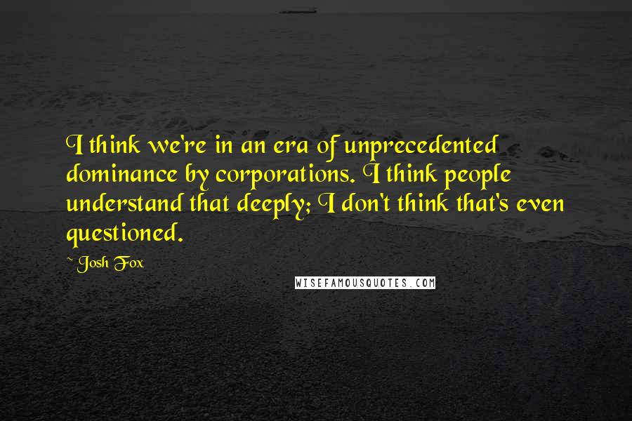 Josh Fox Quotes: I think we're in an era of unprecedented dominance by corporations. I think people understand that deeply; I don't think that's even questioned.