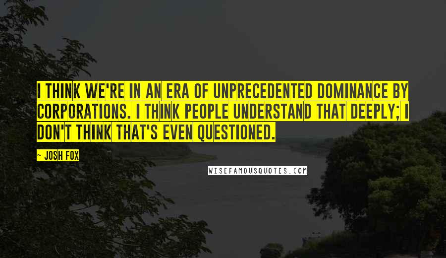 Josh Fox Quotes: I think we're in an era of unprecedented dominance by corporations. I think people understand that deeply; I don't think that's even questioned.