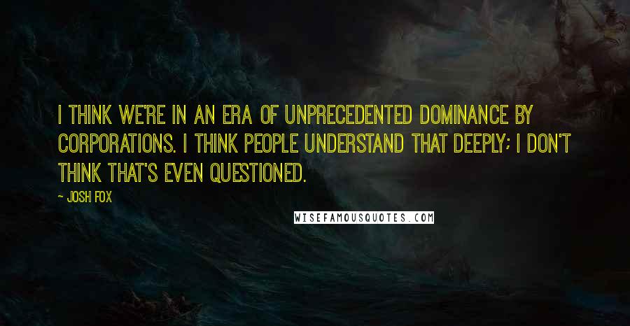 Josh Fox Quotes: I think we're in an era of unprecedented dominance by corporations. I think people understand that deeply; I don't think that's even questioned.