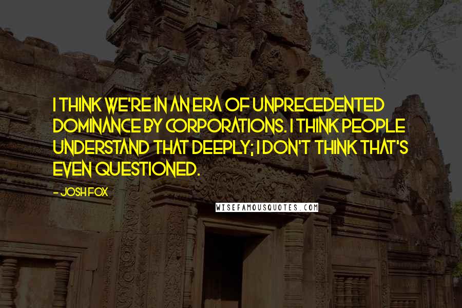 Josh Fox Quotes: I think we're in an era of unprecedented dominance by corporations. I think people understand that deeply; I don't think that's even questioned.